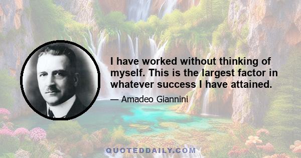 I have worked without thinking of myself. This is the largest factor in whatever success I have attained.