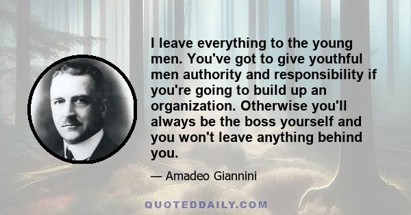 I leave everything to the young men. You've got to give youthful men authority and responsibility if you're going to build up an organization. Otherwise you'll always be the boss yourself and you won't leave anything