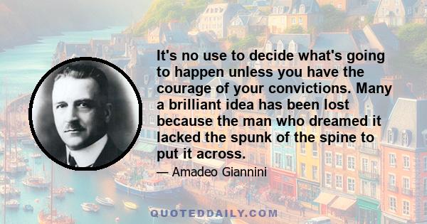 It's no use to decide what's going to happen unless you have the courage of your convictions. Many a brilliant idea has been lost because the man who dreamed it lacked the spunk of the spine to put it across.