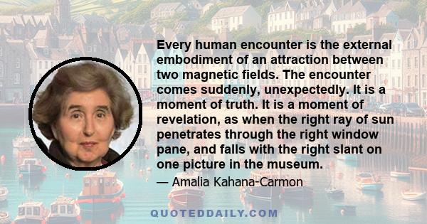 Every human encounter is the external embodiment of an attraction between two magnetic fields. The encounter comes suddenly, unexpectedly. It is a moment of truth. It is a moment of revelation, as when the right ray of