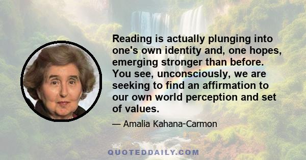 Reading is actually plunging into one's own identity and, one hopes, emerging stronger than before. You see, unconsciously, we are seeking to find an affirmation to our own world perception and set of values.