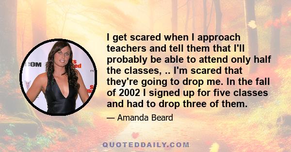 I get scared when I approach teachers and tell them that I'll probably be able to attend only half the classes, .. I'm scared that they're going to drop me. In the fall of 2002 I signed up for five classes and had to