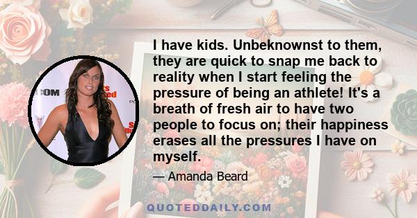 I have kids. Unbeknownst to them, they are quick to snap me back to reality when I start feeling the pressure of being an athlete! It's a breath of fresh air to have two people to focus on; their happiness erases all