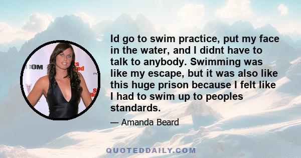 Id go to swim practice, put my face in the water, and I didnt have to talk to anybody. Swimming was like my escape, but it was also like this huge prison because I felt like I had to swim up to peoples standards.