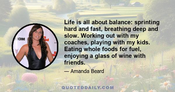 Life is all about balance: sprinting hard and fast, breathing deep and slow. Working out with my coaches, playing with my kids. Eating whole foods for fuel, enjoying a glass of wine with friends.