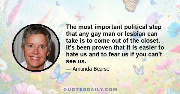 The most important political step that any gay man or lesbian can take is to come out of the closet. It's been proven that it is easier to hate us and to fear us if you can't see us.