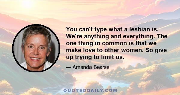 You can't type what a lesbian is. We're anything and everything. The one thing in common is that we make love to other women. So give up trying to limit us.