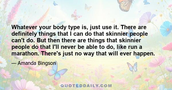 Whatever your body type is, just use it. There are definitely things that I can do that skinnier people can't do. But then there are things that skinnier people do that I'll never be able to do, like run a marathon.