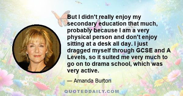 But I didn't really enjoy my secondary education that much, probably because I am a very physical person and don't enjoy sitting at a desk all day. I just dragged myself through GCSE and A Levels, so it suited me very