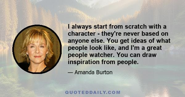 I always start from scratch with a character - they're never based on anyone else. You get ideas of what people look like, and I'm a great people watcher. You can draw inspiration from people.