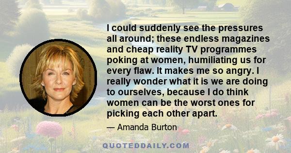 I could suddenly see the pressures all around; these endless magazines and cheap reality TV programmes poking at women, humiliating us for every flaw. It makes me so angry. I really wonder what it is we are doing to