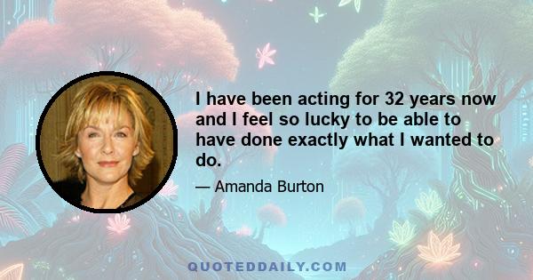 I have been acting for 32 years now and I feel so lucky to be able to have done exactly what I wanted to do.