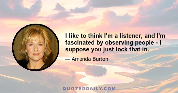 I like to think I'm a listener, and I'm fascinated by observing people - I suppose you just lock that in.