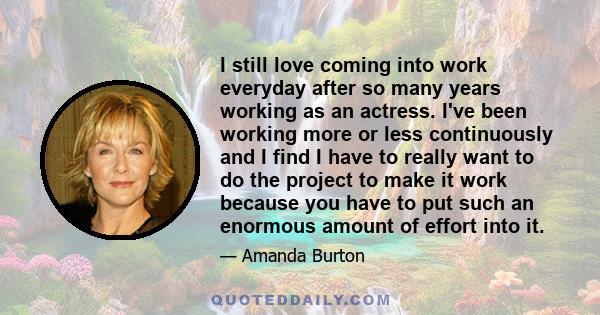 I still love coming into work everyday after so many years working as an actress. I've been working more or less continuously and I find I have to really want to do the project to make it work because you have to put