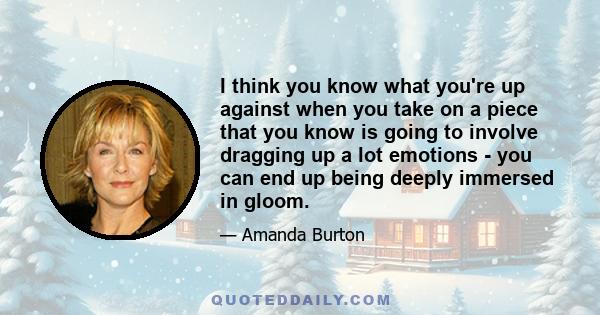 I think you know what you're up against when you take on a piece that you know is going to involve dragging up a lot emotions - you can end up being deeply immersed in gloom.