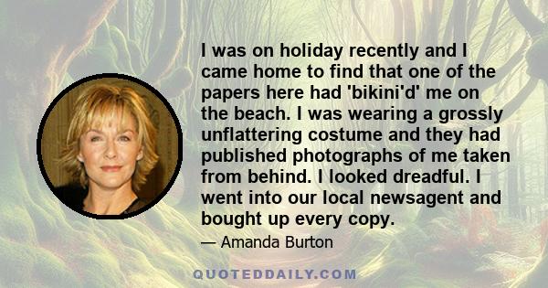 I was on holiday recently and I came home to find that one of the papers here had 'bikini'd' me on the beach. I was wearing a grossly unflattering costume and they had published photographs of me taken from behind. I