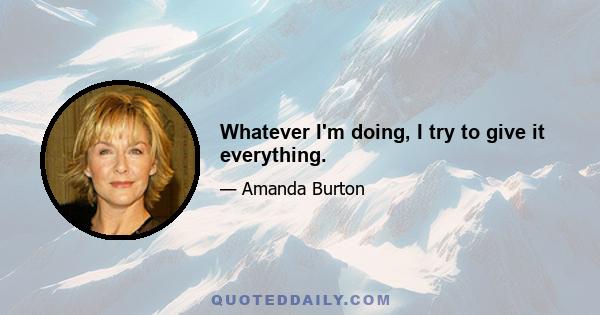 Whatever I'm doing, I try to give it everything.