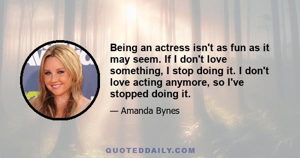 Being an actress isn't as fun as it may seem. If I don't love something, I stop doing it. I don't love acting anymore, so I've stopped doing it.