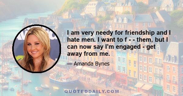 I am very needy for friendship and I hate men. I want to f - - them, but I can now say I'm engaged - get away from me.