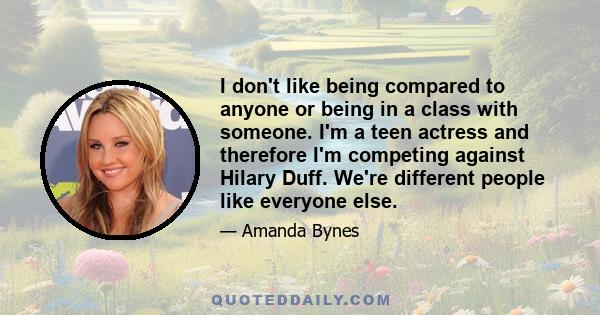 I don't like being compared to anyone or being in a class with someone. I'm a teen actress and therefore I'm competing against Hilary Duff. We're different people like everyone else.