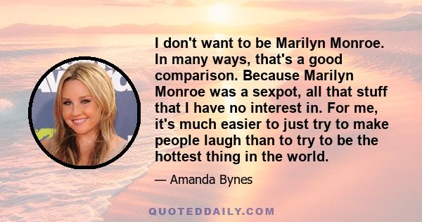 I don't want to be Marilyn Monroe. In many ways, that's a good comparison. Because Marilyn Monroe was a sexpot, all that stuff that I have no interest in. For me, it's much easier to just try to make people laugh than