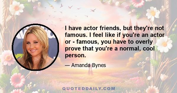 I have actor friends, but they're not famous. I feel like if you're an actor or - famous, you have to overly prove that you're a normal, cool person.