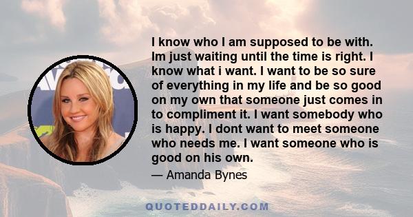 I know who I am supposed to be with. Im just waiting until the time is right. I know what i want. I want to be so sure of everything in my life and be so good on my own that someone just comes in to compliment it. I