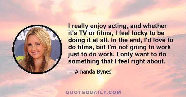 I really enjoy acting, and whether it's TV or films, I feel lucky to be doing it at all. In the end, I'd love to do films, but I'm not going to work just to do work. I only want to do something that I feel right about.