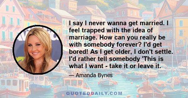 I say I never wanna get married. I feel trapped with the idea of marriage. How can you really be with somebody forever? I'd get bored! As I get older, I don't settle. I'd rather tell somebody 'This is what I want - take 