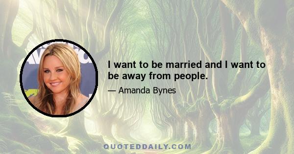 I want to be married and I want to be away from people.