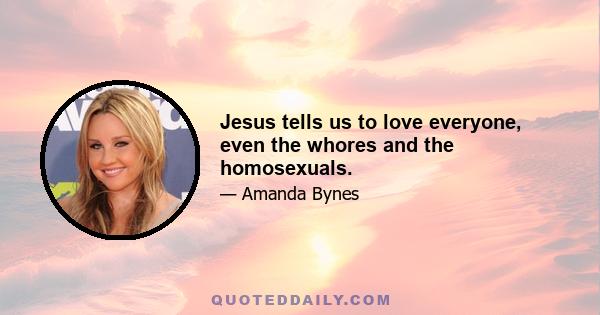 Jesus tells us to love everyone, even the whores and the homosexuals.