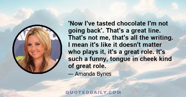 'Now I've tasted chocolate I'm not going back'. That's a great line. That's not me, that's all the writing. I mean it's like it doesn't matter who plays it, it's a great role. It's such a funny, tongue in cheek kind of