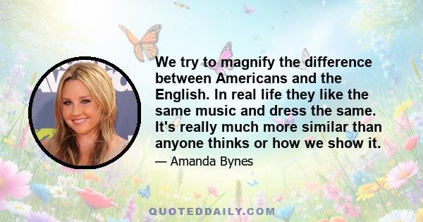 We try to magnify the difference between Americans and the English. In real life they like the same music and dress the same. It's really much more similar than anyone thinks or how we show it.