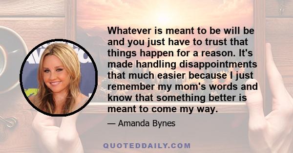 Whatever is meant to be will be and you just have to trust that things happen for a reason. It's made handling disappointments that much easier because I just remember my mom's words and know that something better is