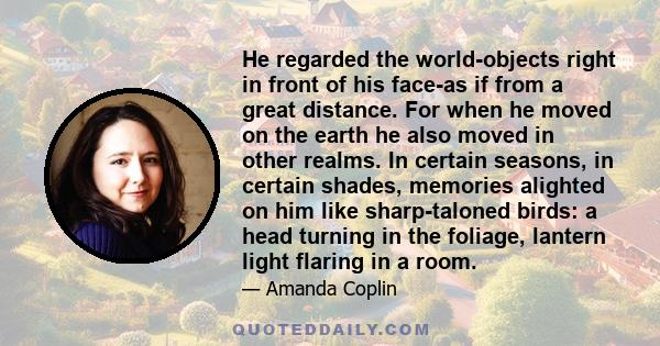 He regarded the world-objects right in front of his face-as if from a great distance. For when he moved on the earth he also moved in other realms. In certain seasons, in certain shades, memories alighted on him like