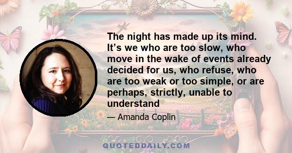 The night has made up its mind. It’s we who are too slow, who move in the wake of events already decided for us, who refuse, who are too weak or too simple, or are perhaps, strictly, unable to understand