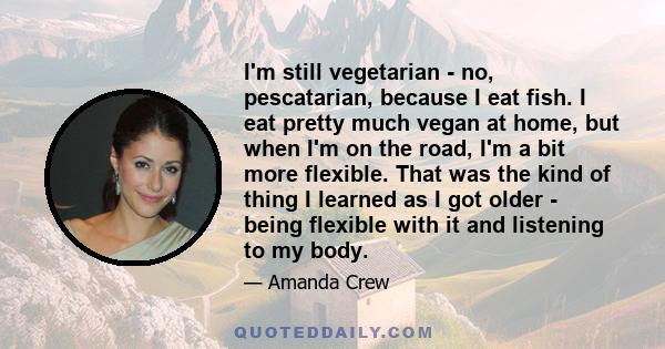 I'm still vegetarian - no, pescatarian, because I eat fish. I eat pretty much vegan at home, but when I'm on the road, I'm a bit more flexible. That was the kind of thing I learned as I got older - being flexible with