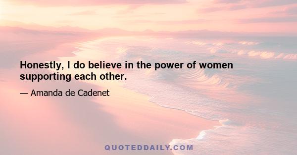 Honestly, I do believe in the power of women supporting each other.