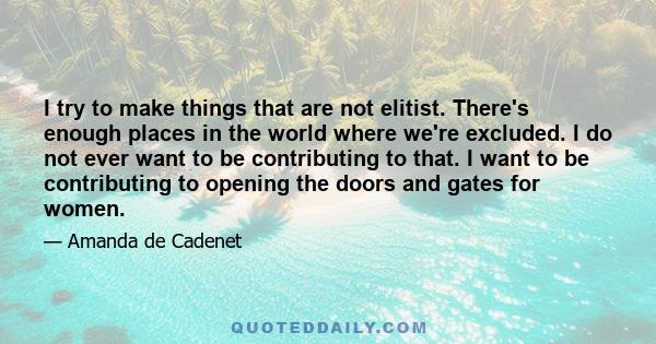 I try to make things that are not elitist. There's enough places in the world where we're excluded. I do not ever want to be contributing to that. I want to be contributing to opening the doors and gates for women.