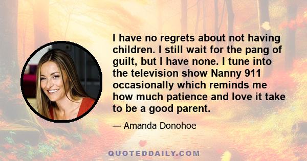 I have no regrets about not having children. I still wait for the pang of guilt, but I have none. I tune into the television show Nanny 911 occasionally which reminds me how much patience and love it take to be a good