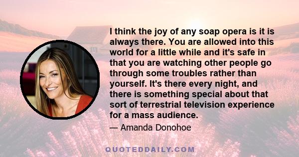 I think the joy of any soap opera is it is always there. You are allowed into this world for a little while and it's safe in that you are watching other people go through some troubles rather than yourself. It's there