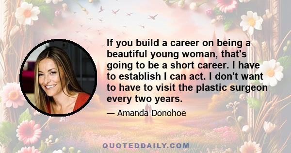 If you build a career on being a beautiful young woman, that's going to be a short career. I have to establish I can act. I don't want to have to visit the plastic surgeon every two years.