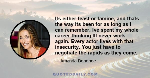 Its either feast or famine, and thats the way its been for as long as I can remember. Ive spent my whole career thinking Ill never work again. Every actor lives with that insecurity. You just have to negotiate the