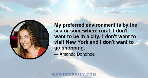 My preferred environment is by the sea or somewhere rural. I don't want to be in a city, I don't want to visit New York and I don't want to go shopping.