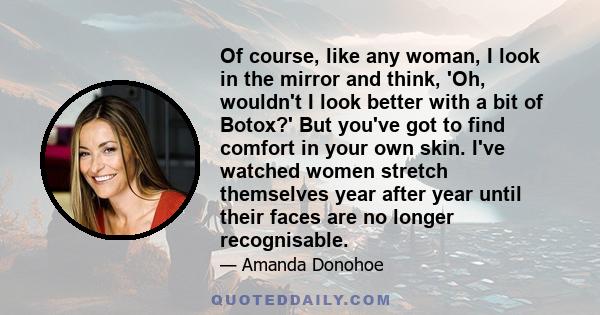 Of course, like any woman, I look in the mirror and think, 'Oh, wouldn't I look better with a bit of Botox?' But you've got to find comfort in your own skin. I've watched women stretch themselves year after year until