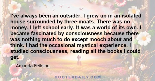 I've always been an outsider. I grew up in an isolated house surrounded by three moats. There was no money. I left school early. It was a world of its own. I became fascinated by consciousness because there was nothing