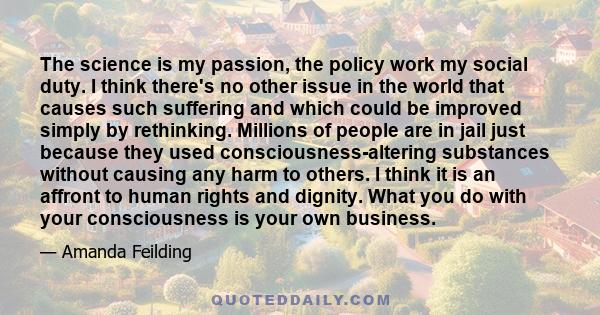 The science is my passion, the policy work my social duty. I think there's no other issue in the world that causes such suffering and which could be improved simply by rethinking. Millions of people are in jail just