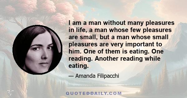 I am a man without many pleasures in life, a man whose few pleasures are small, but a man whose small pleasures are very important to him. One of them is eating. One reading. Another reading while eating.