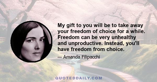 My gift to you will be to take away your freedom of choice for a while. Freedom can be very unhealthy and unproductive. Instead, you'll have freedom from choice.