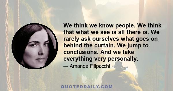 We think we know people. We think that what we see is all there is. We rarely ask ourselves what goes on behind the curtain. We jump to conclusions. And we take everything very personally.